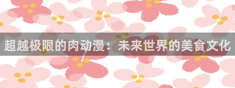 51动漫是什么：超越极限的肉动漫：未来世界的美食文化